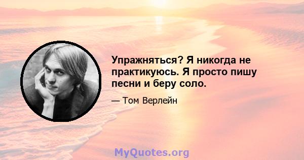 Упражняться? Я никогда не практикуюсь. Я просто пишу песни и беру соло.