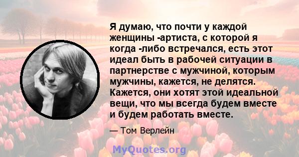 Я думаю, что почти у каждой женщины -артиста, с которой я когда -либо встречался, есть этот идеал быть в рабочей ситуации в партнерстве с мужчиной, которым мужчины, кажется, не делятся. Кажется, они хотят этой идеальной 