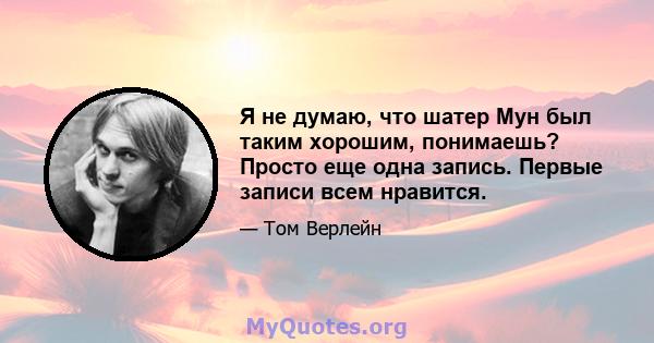 Я не думаю, что шатер Мун был таким хорошим, понимаешь? Просто еще одна запись. Первые записи всем нравится.