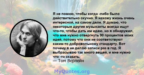 Я не помню, чтобы когда -либо было действительно скучно. Я нахожу жизнь очень интересной, на самом деле. Я думаю, что некоторые другие музыканты всегда ищут что-то, чтобы дать им идею, но я обнаружил, что мне нужно