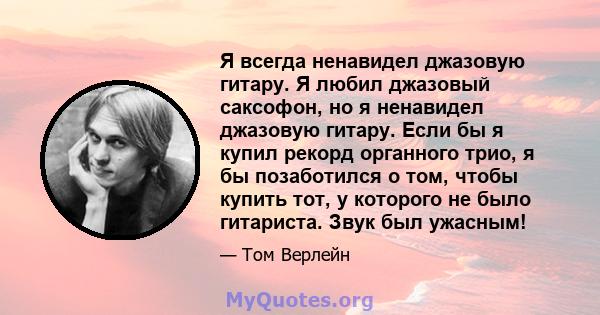 Я всегда ненавидел джазовую гитару. Я любил джазовый саксофон, но я ненавидел джазовую гитару. Если бы я купил рекорд органного трио, я бы позаботился о том, чтобы купить тот, у которого не было гитариста. Звук был