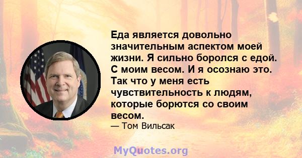 Еда является довольно значительным аспектом моей жизни. Я сильно боролся с едой. С моим весом. И я осознаю это. Так что у меня есть чувствительность к людям, которые борются со своим весом.