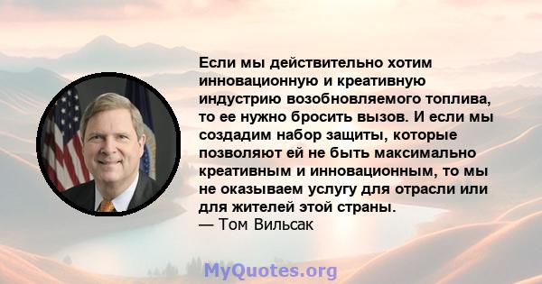 Если мы действительно хотим инновационную и креативную индустрию возобновляемого топлива, то ее нужно бросить вызов. И если мы создадим набор защиты, которые позволяют ей не быть максимально креативным и инновационным,