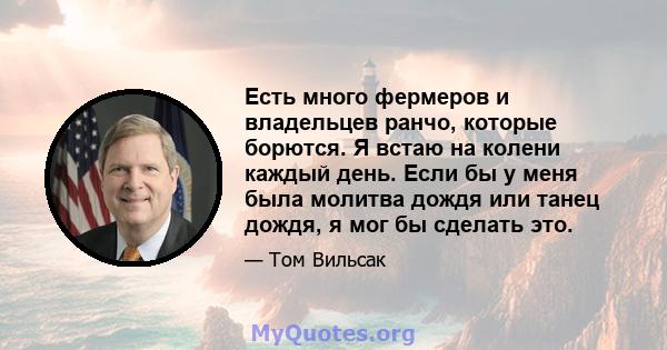 Есть много фермеров и владельцев ранчо, которые борются. Я встаю на колени каждый день. Если бы у меня была молитва дождя или танец дождя, я мог бы сделать это.