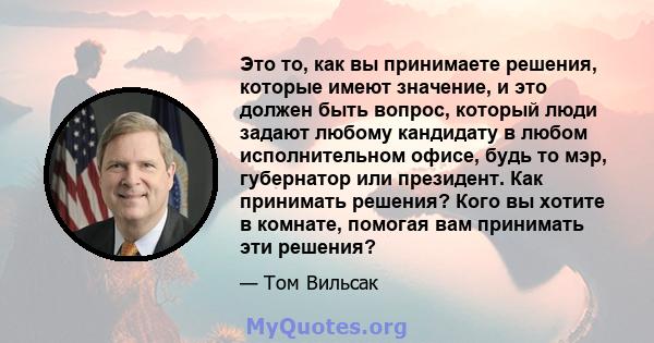 Это то, как вы принимаете решения, которые имеют значение, и это должен быть вопрос, который люди задают любому кандидату в любом исполнительном офисе, будь то мэр, губернатор или президент. Как принимать решения? Кого