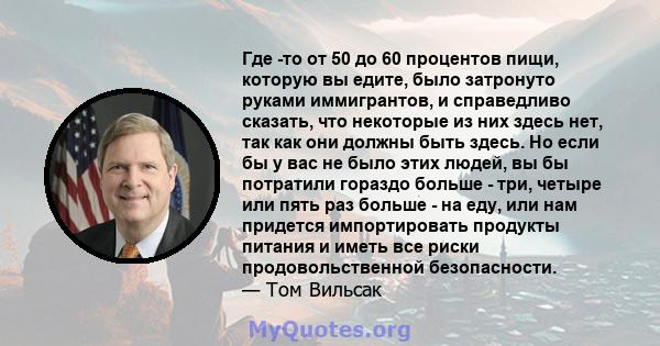 Где -то от 50 до 60 процентов пищи, которую вы едите, было затронуто руками иммигрантов, и справедливо сказать, что некоторые из них здесь нет, так как они должны быть здесь. Но если бы у вас не было этих людей, вы бы