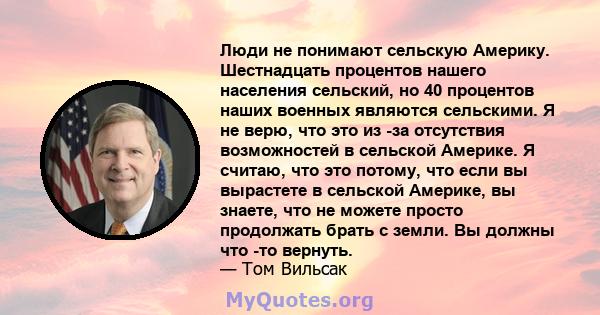 Люди не понимают сельскую Америку. Шестнадцать процентов нашего населения сельский, но 40 процентов наших военных являются сельскими. Я не верю, что это из -за отсутствия возможностей в сельской Америке. Я считаю, что