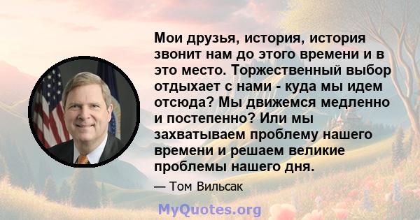 Мои друзья, история, история звонит нам до этого времени и в это место. Торжественный выбор отдыхает с нами - куда мы идем отсюда? Мы движемся медленно и постепенно? Или мы захватываем проблему нашего времени и решаем