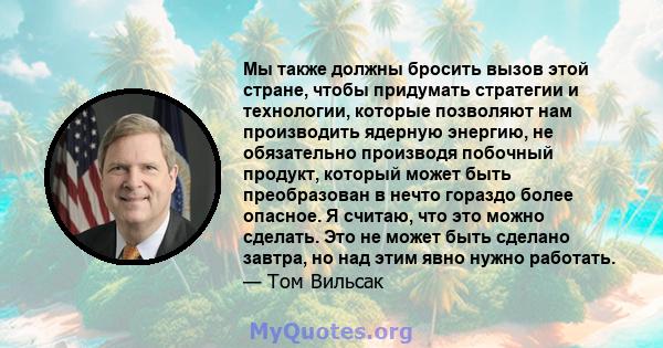 Мы также должны бросить вызов этой стране, чтобы придумать стратегии и технологии, которые позволяют нам производить ядерную энергию, не обязательно производя побочный продукт, который может быть преобразован в нечто