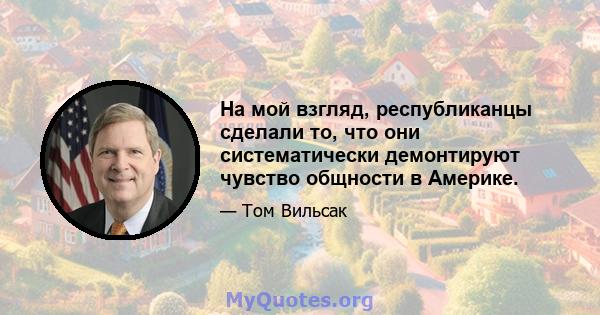 На мой взгляд, республиканцы сделали то, что они систематически демонтируют чувство общности в Америке.