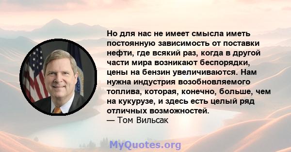 Но для нас не имеет смысла иметь постоянную зависимость от поставки нефти, где всякий раз, когда в другой части мира возникают беспорядки, цены на бензин увеличиваются. Нам нужна индустрия возобновляемого топлива,