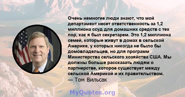 Очень немногие люди знают, что мой департамент несет ответственность за 1,2 миллиона ссуд для домашних средств с тех пор, как я был секретарем. Это 1,2 миллиона семей, которые живут в домах в сельской Америке, у которых 