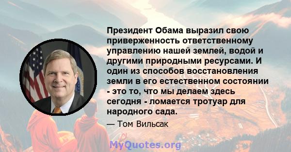 Президент Обама выразил свою приверженность ответственному управлению нашей землей, водой и другими природными ресурсами. И один из способов восстановления земли в его естественном состоянии - это то, что мы делаем