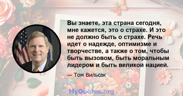 Вы знаете, эта страна сегодня, мне кажется, это о страхе. И это не должно быть о страхе. Речь идет о надежде, оптимизме и творчестве, а также о том, чтобы быть вызовом, быть моральным лидером и быть великой нацией.