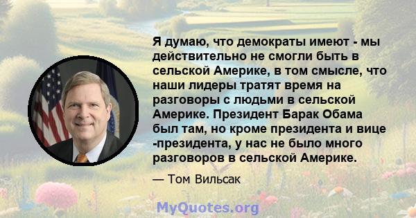 Я думаю, что демократы имеют - мы действительно не смогли быть в сельской Америке, в том смысле, что наши лидеры тратят время на разговоры с людьми в сельской Америке. Президент Барак Обама был там, но кроме президента