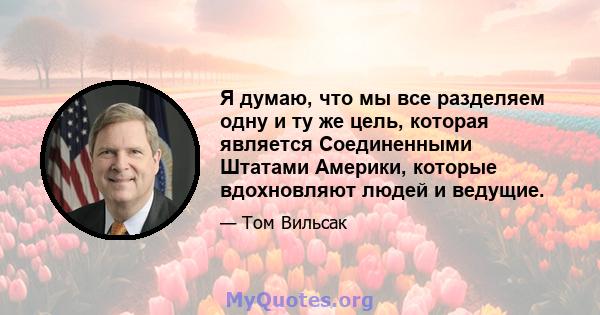 Я думаю, что мы все разделяем одну и ту же цель, которая является Соединенными Штатами Америки, которые вдохновляют людей и ведущие.