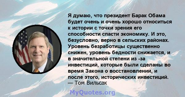 Я думаю, что президент Барак Обама будет очень и очень хорошо относиться к истории с точки зрения его способности спасти экономику. И это, безусловно, верно в сельских районах. Уровень безработицы существенно снижен,