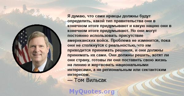 Я думаю, что сами иракцы должны будут определить, какой тип правительства они в конечном итоге придумывают и какую нацию они в конечном итоге придумывают. Но они могут постоянно использовать присутствие американских