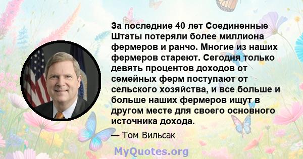 За последние 40 лет Соединенные Штаты потеряли более миллиона фермеров и ранчо. Многие из наших фермеров стареют. Сегодня только девять процентов доходов от семейных ферм поступают от сельского хозяйства, и все больше и 