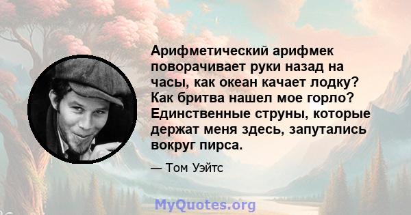 Арифметический арифмек поворачивает руки назад на часы, как океан качает лодку? Как бритва нашел мое горло? Единственные струны, которые держат меня здесь, запутались вокруг пирса.