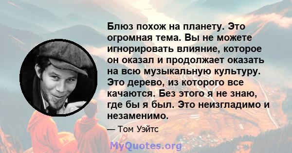 Блюз похож на планету. Это огромная тема. Вы не можете игнорировать влияние, которое он оказал и продолжает оказать на всю музыкальную культуру. Это дерево, из которого все качаются. Без этого я не знаю, где бы я был.