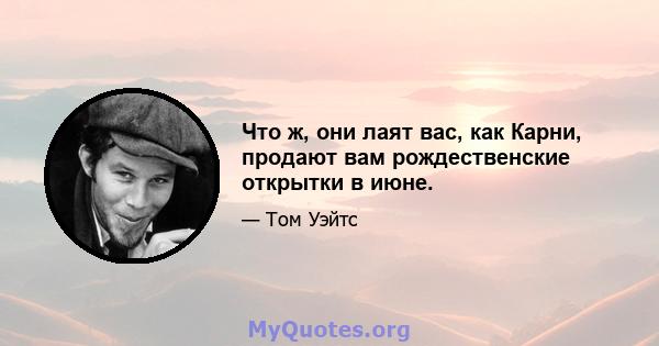 Что ж, они лаят вас, как Карни, продают вам рождественские открытки в июне.