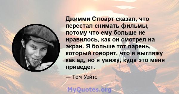 Джимми Стюарт сказал, что перестал снимать фильмы, потому что ему больше не нравилось, как он смотрел на экран. Я больше тот парень, который говорит, что я выгляжу как ад, но я увижу, куда это меня приведет.