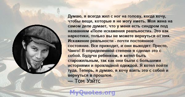 Думаю, я всегда жил с ног на голову, когда хочу, чтобы вещи, которые я не могу иметь. Моя жена на самом деле думает, что у меня есть синдром под названием «Поле искажения реальности». Это как наркотики, только вы не