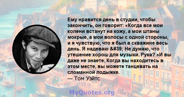 Ему нравится день в студии, чтобы закончить, он говорит: «Когда все мои колени встанут на кожу, а мои штаны мокрые, а мои волосы с одной стороны, и я чувствую, что я был в скважине весь день. Я надеваю ' Не думаю,