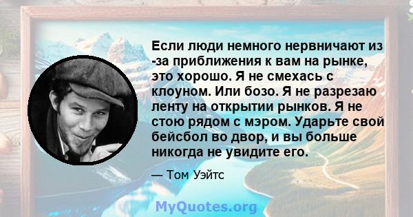 Если люди немного нервничают из -за приближения к вам на рынке, это хорошо. Я не смехась с клоуном. Или бозо. Я не разрезаю ленту на открытии рынков. Я не стою рядом с мэром. Ударьте свой бейсбол во двор, и вы больше