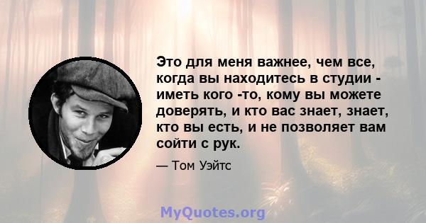 Это для меня важнее, чем все, когда вы находитесь в студии - иметь кого -то, кому вы можете доверять, и кто вас знает, знает, кто вы есть, и не позволяет вам сойти с рук.