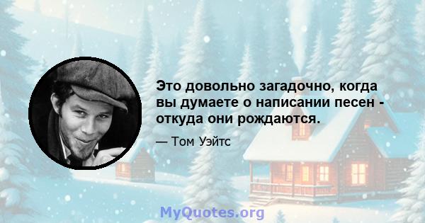 Это довольно загадочно, когда вы думаете о написании песен - откуда они рождаются.