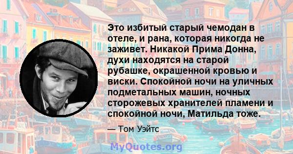 Это избитый старый чемодан в отеле, и рана, которая никогда не заживет. Никакой Прима Донна, духи находятся на старой рубашке, окрашенной кровью и виски. Спокойной ночи на уличных подметальных машин, ночных сторожевых