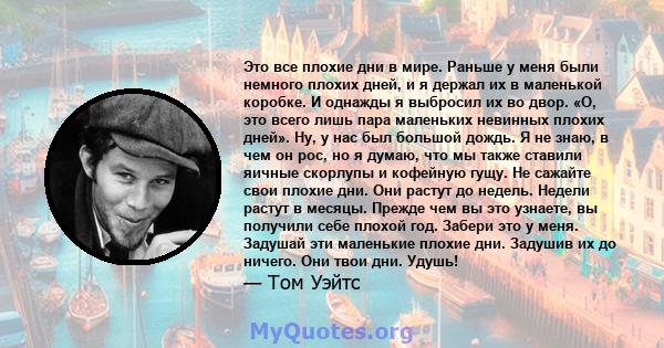 Это все плохие дни в мире. Раньше у меня были немного плохих дней, и я держал их в маленькой коробке. И однажды я выбросил их во двор. «О, это всего лишь пара маленьких невинных плохих дней». Ну, у нас был большой