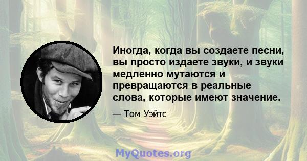 Иногда, когда вы создаете песни, вы просто издаете звуки, и звуки медленно мутаются и превращаются в реальные слова, которые имеют значение.