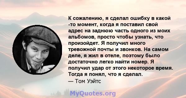 К сожалению, я сделал ошибку в какой -то момент, когда я поставил свой адрес на заднюю часть одного из моих альбомов, просто чтобы узнать, что произойдет. Я получил много тревожной почты и звонков. На самом деле, я жил