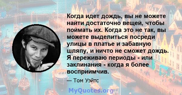 Когда идет дождь, вы не можете найти достаточно вещей, чтобы поймать их. Когда это не так, вы можете выделиться посреди улицы в платье и забавную шляпу, и ничто не сможет дождь. Я переживаю периоды - или заклинания -