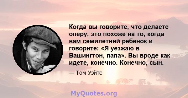 Когда вы говорите, что делаете оперу, это похоже на то, когда вам семилетний ребенок и говорите: «Я уезжаю в Вашингтон, папа». Вы вроде как идете, конечно. Конечно, сын.