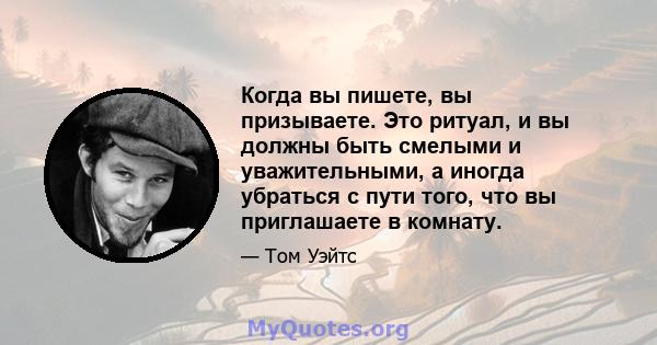 Когда вы пишете, вы призываете. Это ритуал, и вы должны быть смелыми и уважительными, а иногда убраться с пути того, что вы приглашаете в комнату.