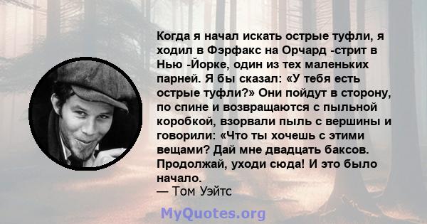 Когда я начал искать острые туфли, я ходил в Фэрфакс на Орчард -стрит в Нью -Йорке, один из тех маленьких парней. Я бы сказал: «У тебя есть острые туфли?» Они пойдут в сторону, по спине и возвращаются с пыльной