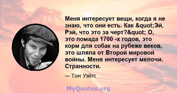 Меня интересует вещи, когда я не знаю, что они есть. Как "Эй, Рэй, что это за черт?" О, это помада 1700 -х годов, это корм для собак на рубеже веков, это шляпа от Второй мировой войны. Меня интересует мелочи.