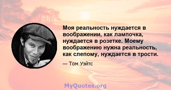 Моя реальность нуждается в воображении, как лампочка, нуждается в розетке. Моему воображению нужна реальность, как слепому, нуждается в трости.