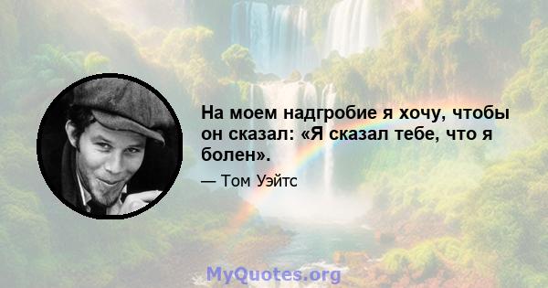 На моем надгробие я хочу, чтобы он сказал: «Я сказал тебе, что я болен».