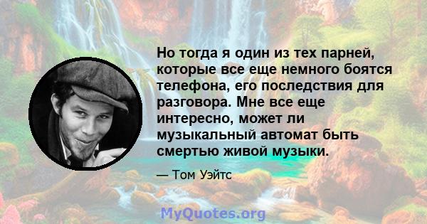 Но тогда я один из тех парней, которые все еще немного боятся телефона, его последствия для разговора. Мне все еще интересно, может ли музыкальный автомат быть смертью живой музыки.