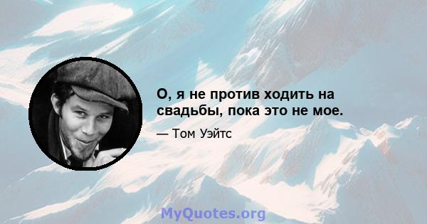 О, я не против ходить на свадьбы, пока это не мое.