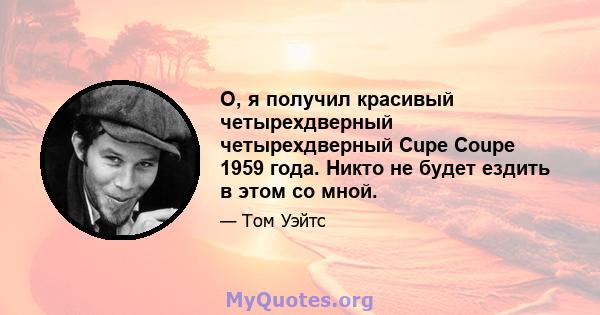 О, я получил красивый четырехдверный четырехдверный Cupe Coupe 1959 года. Никто не будет ездить в этом со мной.