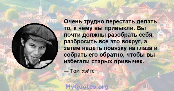 Очень трудно перестать делать то, к чему вы привыкли. Вы почти должны разобрать себя, разбросить все это вокруг, а затем надеть повязку на глаза и собрать его обратно, чтобы вы избегали старых привычек.