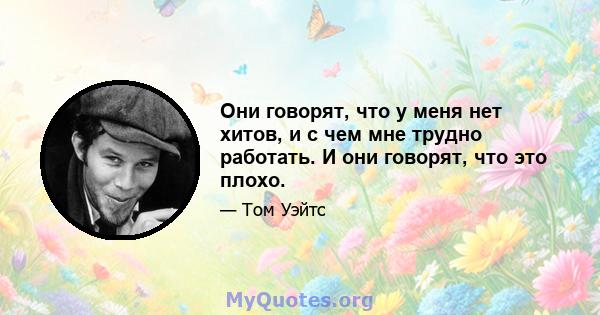 Они говорят, что у меня нет хитов, и с чем мне трудно работать. И они говорят, что это плохо.