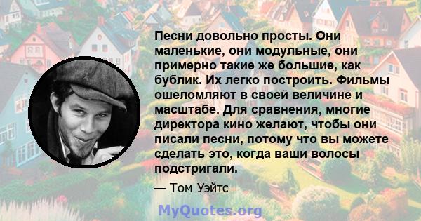 Песни довольно просты. Они маленькие, они модульные, они примерно такие же большие, как бублик. Их легко построить. Фильмы ошеломляют в своей величине и масштабе. Для сравнения, многие директора кино желают, чтобы они