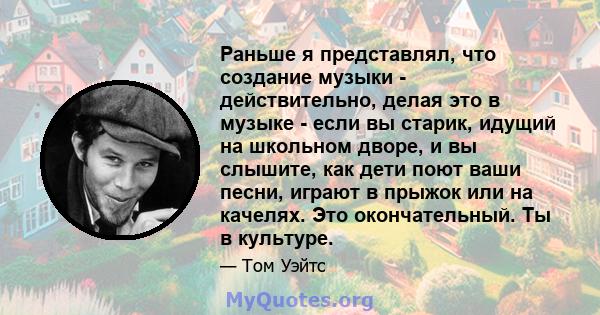 Раньше я представлял, что создание музыки - действительно, делая это в музыке - если вы старик, идущий на школьном дворе, и вы слышите, как дети поют ваши песни, играют в прыжок или на качелях. Это окончательный. Ты в